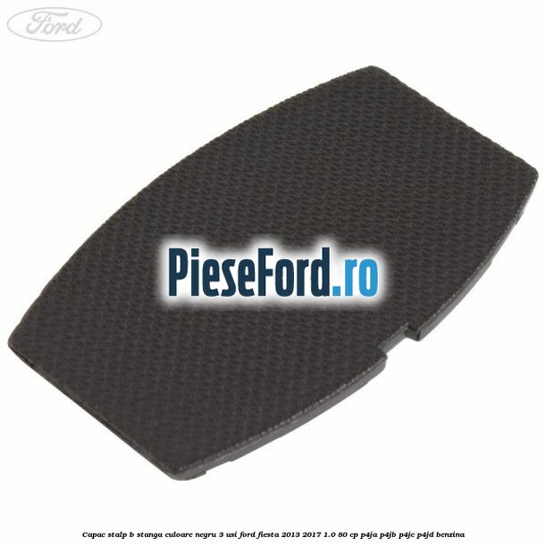 Capac stalp B stanga culoare negru 3 usi Ford Fiesta 2013-2017 1.0 80 cp P4JA, P4JB, P4JC, P4JD benzina
