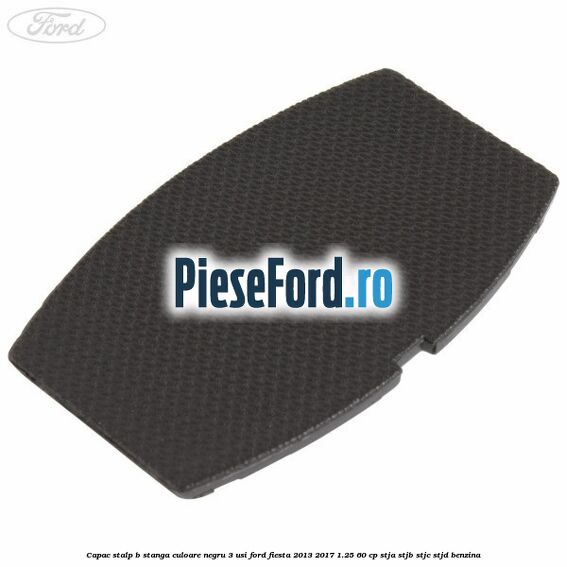Capac stalp B stanga culoare negru 3 usi Ford Fiesta 2013-2017 1.25 60 cp STJA, STJB, STJC, STJD benzina