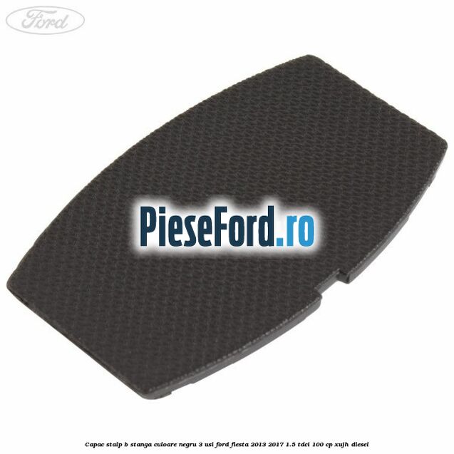Capac stalp B stanga culoare negru 3 usi Ford Fiesta 2013-2017 1.5 TDCi 100 cp XUJH diesel