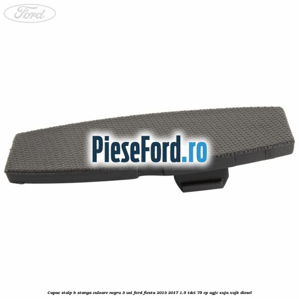 Capac stalp B stanga culoare negru 3 usi Ford Fiesta 2013-2017 1.5 TDCi 75 cp UGJC, XUJA, XUJB diesel