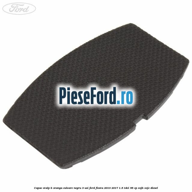 Capac stalp B stanga culoare negru 3 usi Ford Fiesta 2013-2017 1.5 TDCi 95 cp XVJB, XVJC diesel