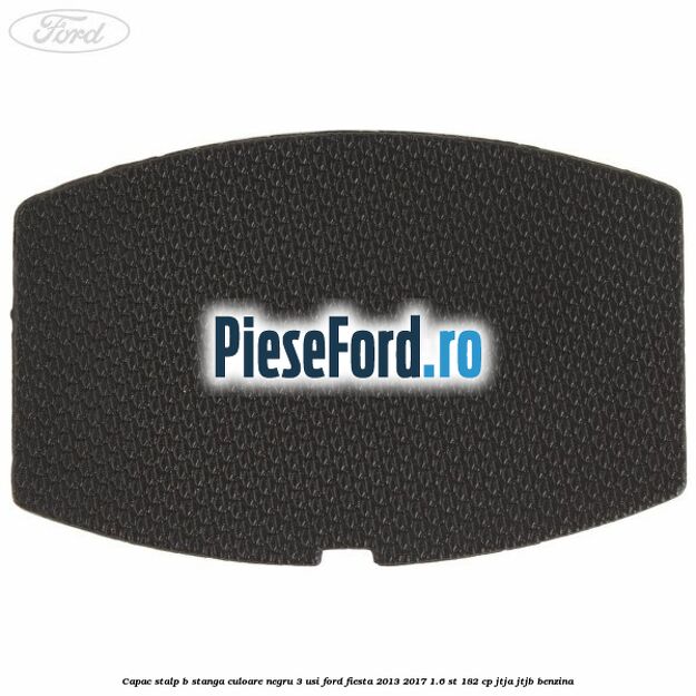 Capac stalp B stanga culoare negru 3 usi Ford Fiesta 2013-2017 1.6 ST 182 cp Capac stalp B stanga culoare negru 3 usi Ford Fiesta 2013-2017 1.6 ST 182 cp JTJA, JTJB benzina