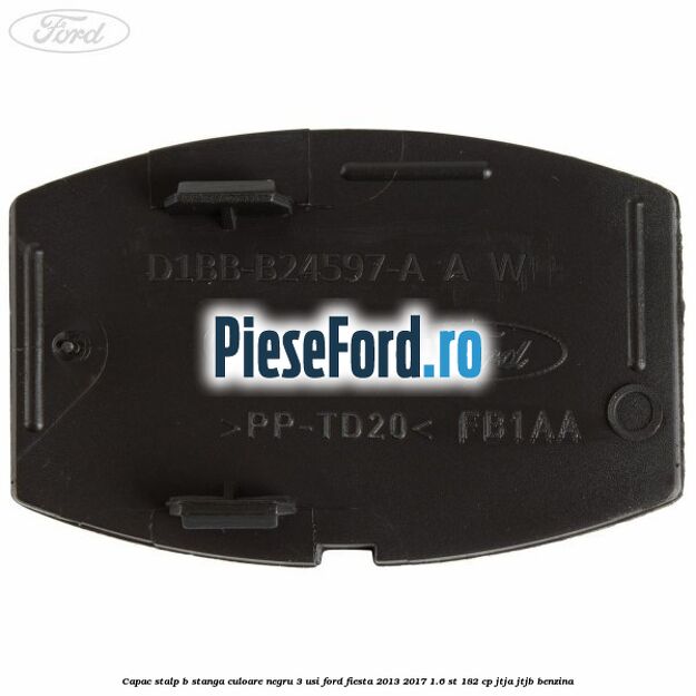 Capac stalp B stanga culoare negru 3 usi Ford Fiesta 2013-2017 1.6 ST 182 cp Capac stalp B stanga culoare negru 3 usi Ford Fiesta 2013-2017 1.6 ST 182 cp JTJA, JTJB benzina