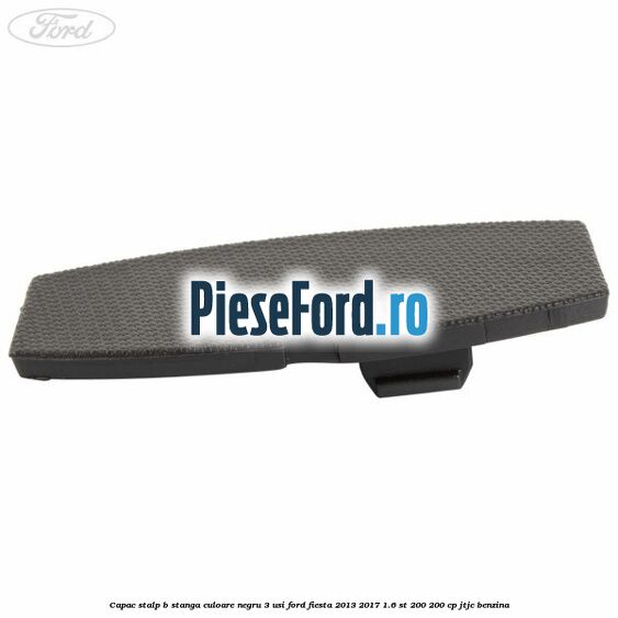 Capac stalp B stanga culoare negru 3 usi Ford Fiesta 2013-2017 1.6 ST 200 200 cp JTJC benzina