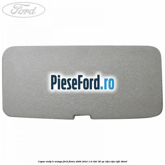 Capac stalp B stanga Ford Fiesta 2008-2012 1.6 TDCi 95 cp Capac stalp B stanga Ford Fiesta 2008-2012 1.6 TDCi 95 cp T3JA, TZJA, TZJB diesel