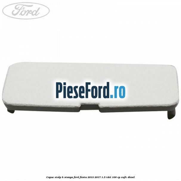 Capac stalp B stanga Ford Fiesta 2013-2017 1.5 TDCi 100 cp XUJH diesel