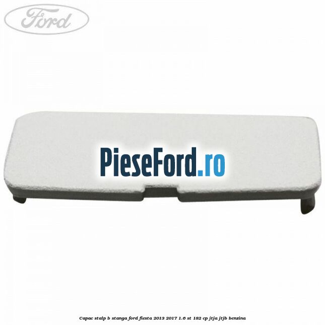 Capac stalp B stanga Ford Fiesta 2013-2017 1.6 ST 182 cp JTJA, JTJB benzina