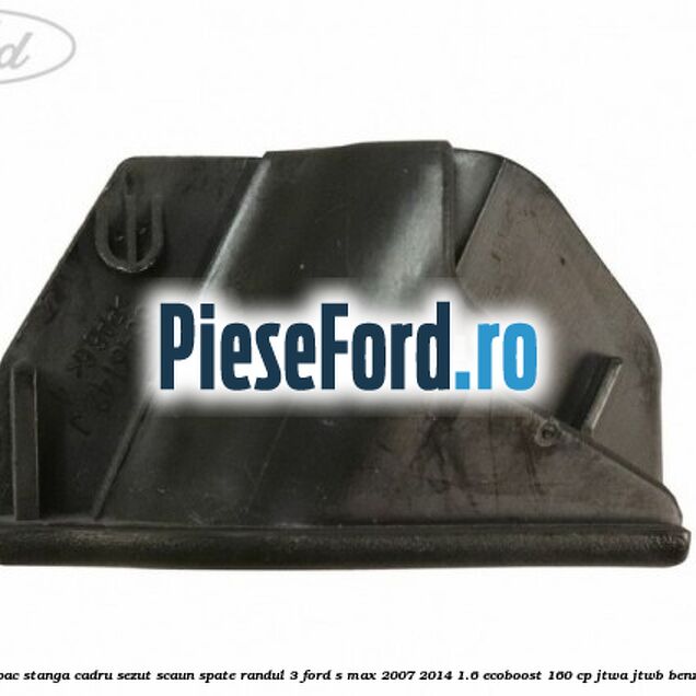 Capac stanga cadru sezut scaun spate randul 3 Ford S-Max 2007-2014 1.6 EcoBoost 160 cp JTWA, JTWB benzina