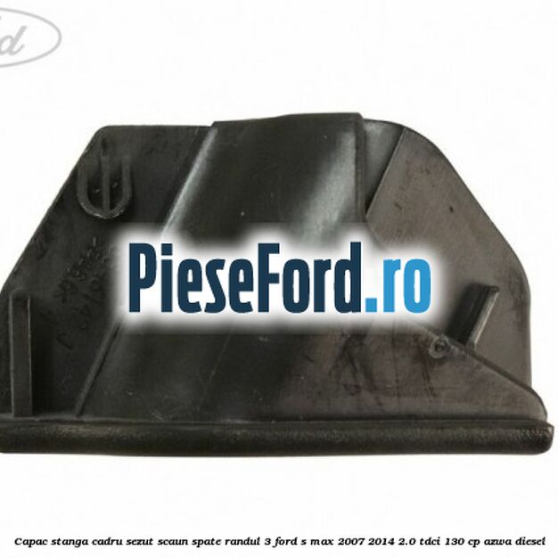 Capac stanga cadru sezut scaun spate randul 3 Ford S-Max 2007-2014 2.0 TDCi 130 cp AZWA diesel