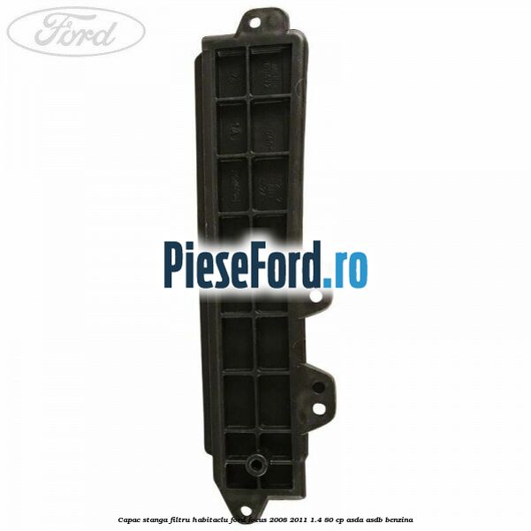 Capac stanga filtru habitaclu Ford Focus 2008-2011 1.4 80 cp ASDA, ASDB benzina