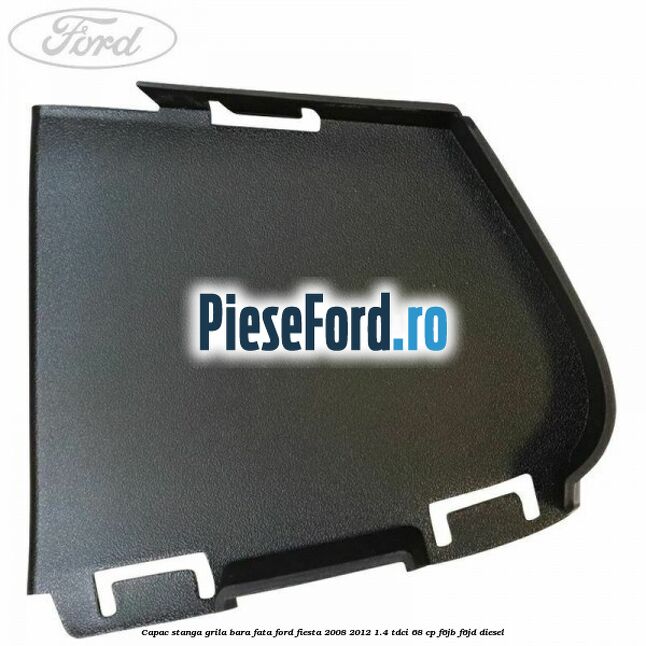 Capac stanga grila bara fata Ford Fiesta 2008-2012 1.4 TDCi 68 cp F6JB, F6JD diesel