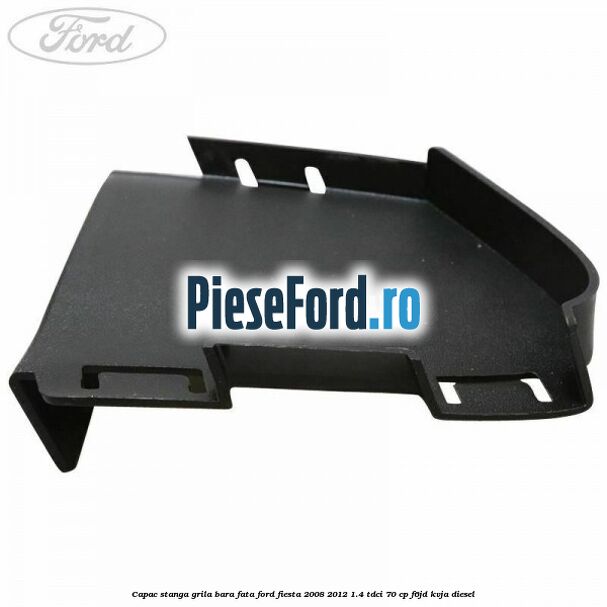 Capac stanga grila bara fata Ford Fiesta 2008-2012 1.4 TDCi 70 cp Capac stanga grila bara fata Ford Fiesta 2008-2012 1.4 TDCi 70 cp F6JD, KVJA diesel