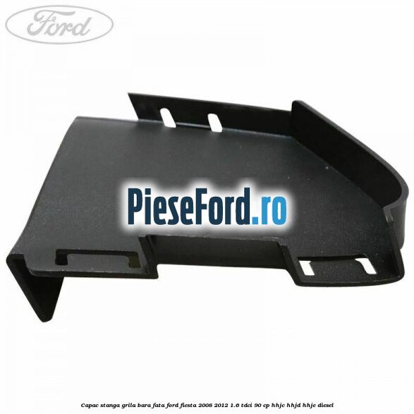 Capac stanga grila bara fata Ford Fiesta 2008-2012 1.6 TDCi 90 cp HHJC, HHJD, HHJE diesel