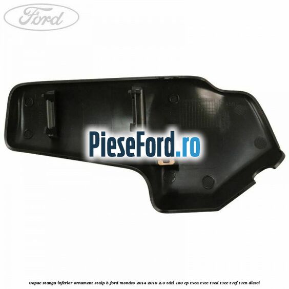 Capac stanga inferior ornament stalp B Ford Mondeo 2014-2018 2.0 TDCi 150 cp Capac stanga inferior ornament stalp B Ford Mondeo 2014-2018 2.0 TDCi 150 cp T7CA, T7CC, T7CD, T7CE, T7CF, T7CN diesel
