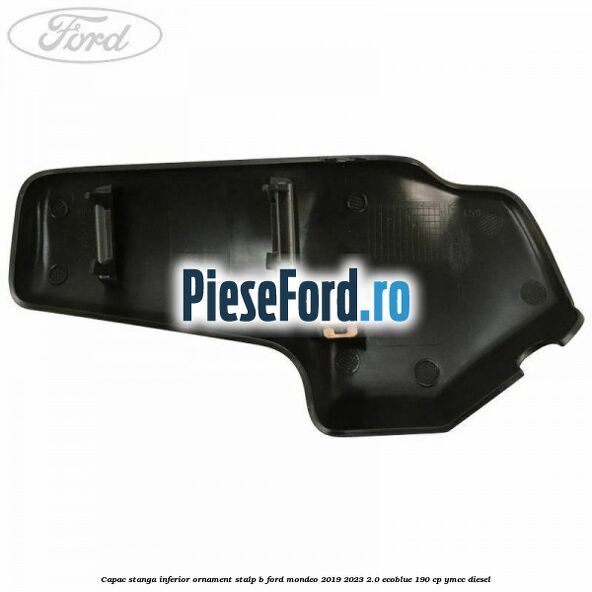 Capac stanga inferior ornament stalp B Ford Mondeo 2019-2023 2.0 EcoBlue 190 cp YMCC diesel