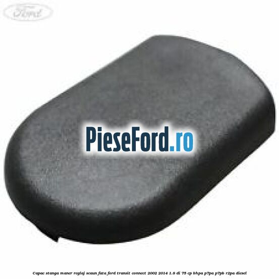 Capac stanga maner reglaj scaun fata Ford Transit Connect 2002-2014 1.8 Di 75 cp BHPA, P7PA, P7PB, R2PA diesel