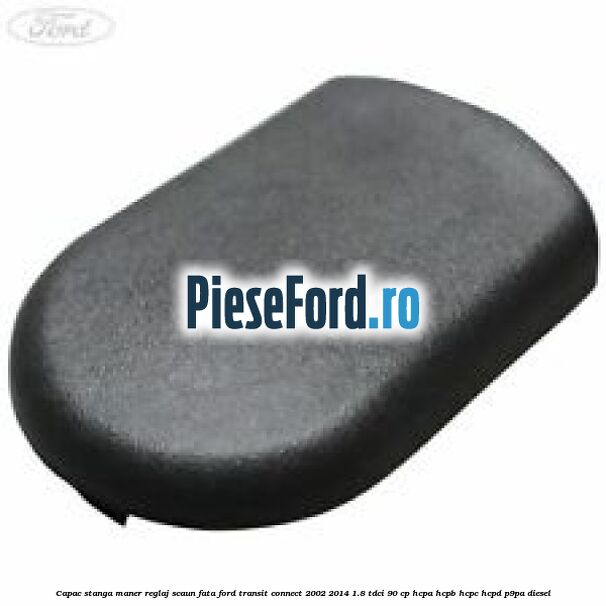 Capac stanga maner reglaj scaun fata Ford Transit Connect 2002-2014 1.8 TDCi 90 cp HCPA, HCPB, HCPC, HCPD, P9PA diesel