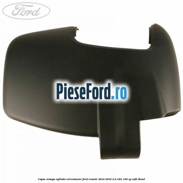 Capac stanga oglinda retrovizoare Ford Transit 2014-2018 2.2 TDCi 155 cp CVF5 diesel