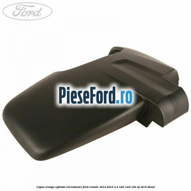 Capac stanga oglinda retrovizoare Ford Transit 2014-2018 2.2 TDCi RWD 100 cp Capac stanga oglinda retrovizoare Ford Transit 2014-2018 2.2 TDCi RWD 100 cp DRR5 diesel