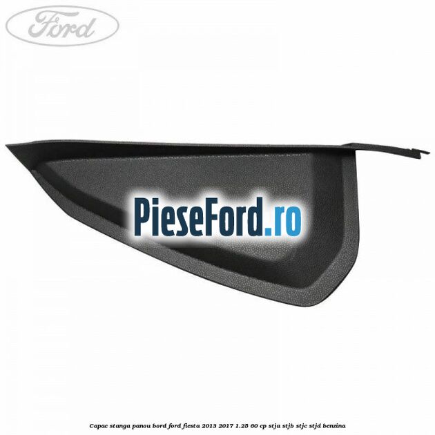 Capac stanga panou bord Ford Fiesta 2013-2017 1.25 60 cp STJA, STJB, STJC, STJD benzina