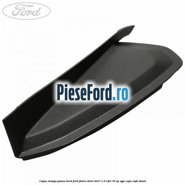 Capac stanga panou bord Ford Fiesta 2013-2017 1.5 TDCi 75 cp UGJC, XUJA, XUJB diesel