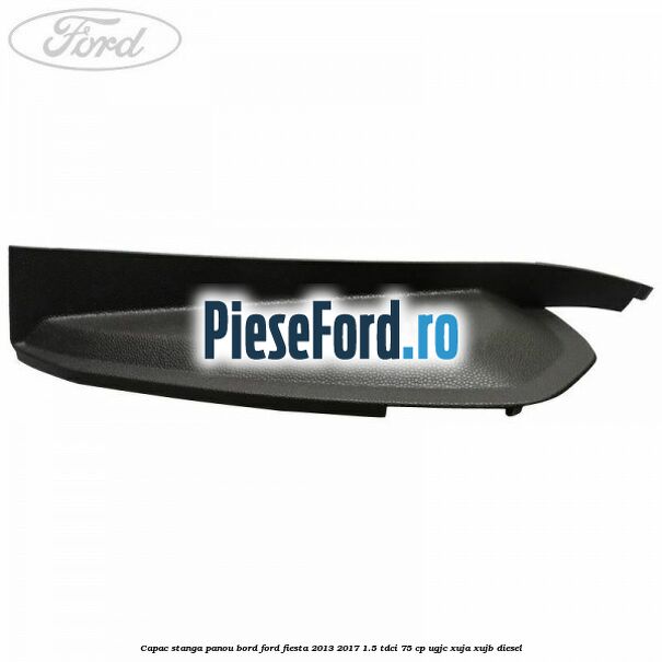 Capac stanga panou bord Ford Fiesta 2013-2017 1.5 TDCi 75 cp UGJC, XUJA, XUJB diesel