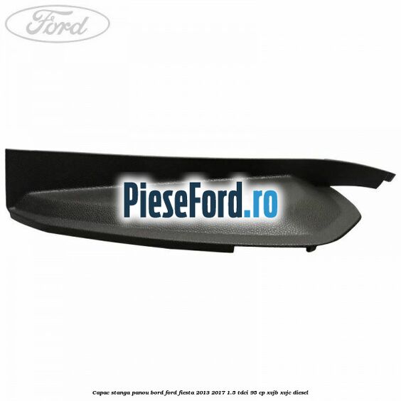 Capac stanga panou bord Ford Fiesta 2013-2017 1.5 TDCi 95 cp XVJB, XVJC diesel