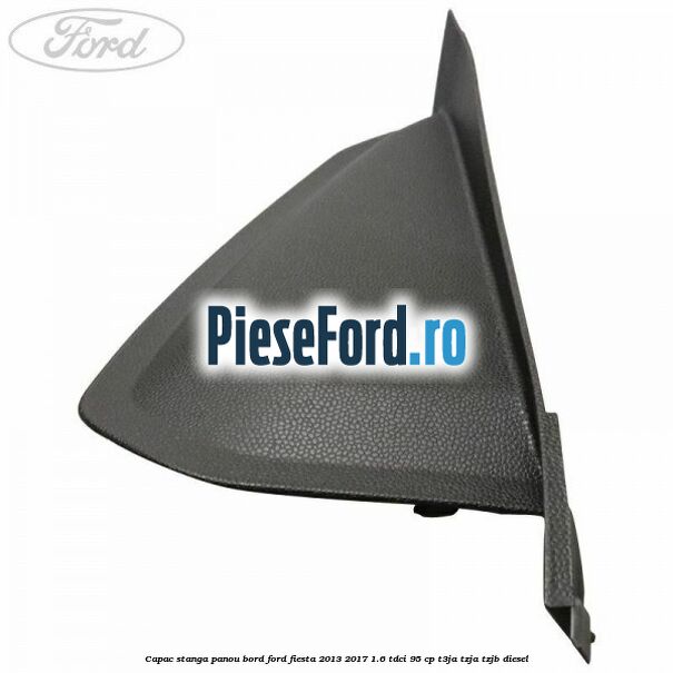 Capac stanga panou bord Ford Fiesta 2013-2017 1.6 TDCi 95 cp T3JA, TZJA, TZJB diesel