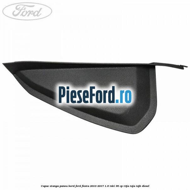 Capac stanga panou bord Ford Fiesta 2013-2017 1.6 TDCi 95 cp T3JA, TZJA, TZJB diesel