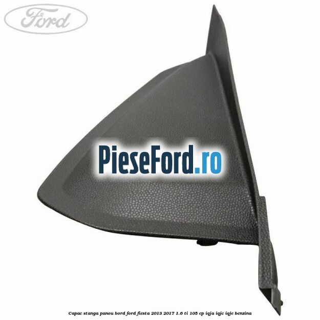 Capac stanga panou bord Ford Fiesta 2013-2017 1.6 Ti 105 cp IQJA, IQJC, IQJE benzina