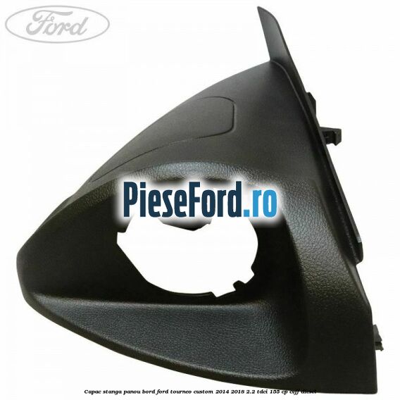 Capac stanga panou bord Ford Tourneo Custom 2014-2018 2.2 TDCi 155 cp CVFF diesel