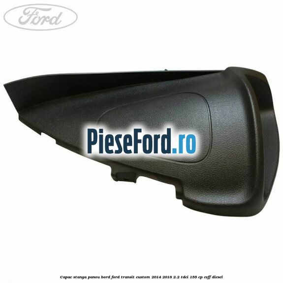 Capac stanga panou bord Ford Transit Custom 2014-2018 2.2 TDCi 155 cp CVFF diesel
