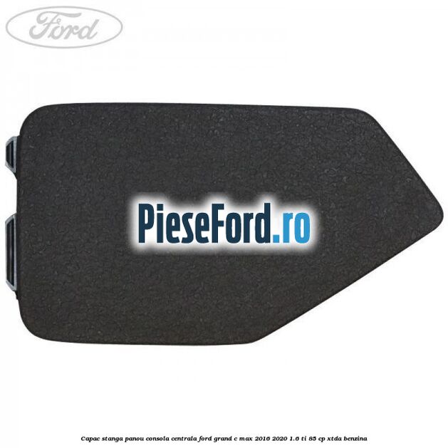 Capac stanga panou consola centrala Ford Grand C-Max 2016-2020 1.6 Ti 85 cp Capac stanga panou consola centrala Ford Grand C-Max 2016-2020 1.6 Ti 85 cp XTDA benzina