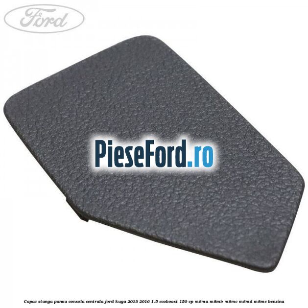 Capac stanga panou consola centrala Ford Kuga 2013-2016 1.5 EcoBoost 150 cp M8MA, M8MB, M8MC, M8MD, M8ME benzina