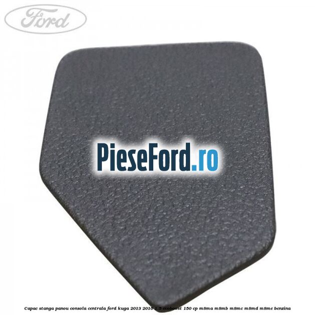 Capac stanga panou consola centrala Ford Kuga 2013-2016 1.5 EcoBoost 150 cp Capac stanga panou consola centrala Ford Kuga 2013-2016 1.5 EcoBoost 150 cp M8MA, M8MB, M8MC, M8MD, M8ME benzina