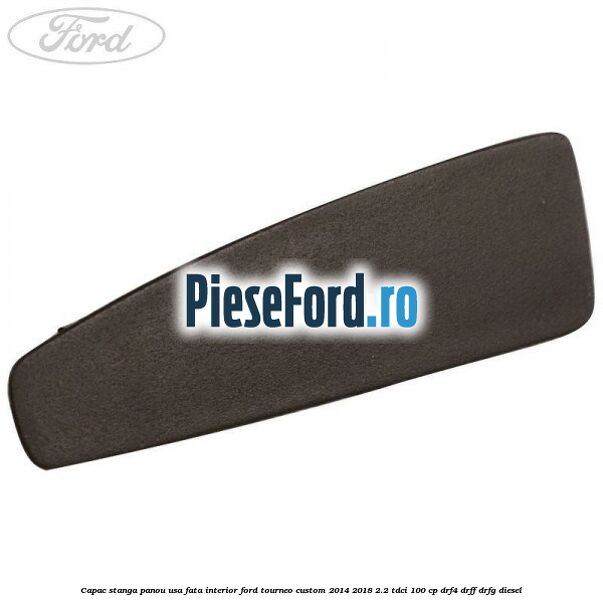 Capac stanga panou usa fata interior Ford Tourneo Custom 2014-2018 2.2 TDCi 100 cp DRF4, DRFF, DRFG diesel