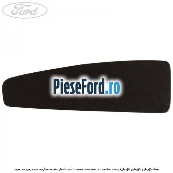 Capac stanga panou usa fata interior Ford Transit Custom 2014-2018 2.0 EcoBlue 105 cp BJFA, BJFB, YLF6, YLFA, YLFB, YLFS diesel