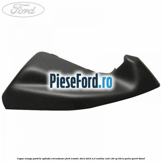 Capac stanga parbriz oglinda retrovizoare Ford Transit 2014-2018 2.0 EcoBlue RWD 130 cp BKRA, YMHA, YMR6 diesel