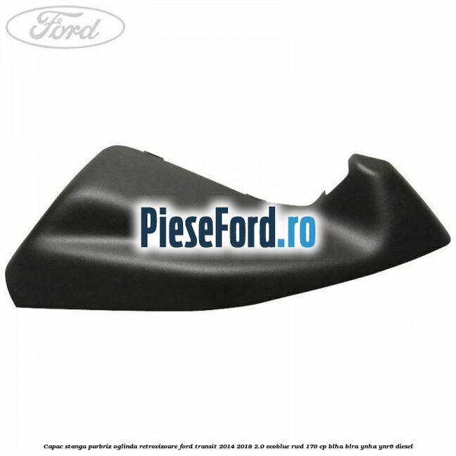Capac stanga parbriz oglinda retrovizoare Ford Transit 2014-2018 2.0 EcoBlue RWD 170 cp BLHA, BLRA, YNHA, YNR6 diesel