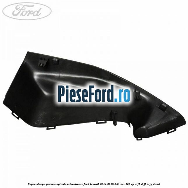 Capac stanga parbriz oglinda retrovizoare Ford Transit 2014-2018 2.2 TDCi 100 cp DRF5, DRFF, DRFG diesel