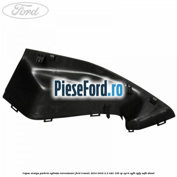 Capac stanga parbriz oglinda retrovizoare Ford Transit 2014-2018 2.2 TDCi 125 cp CY14, CYF5, CYFG, USF6 diesel