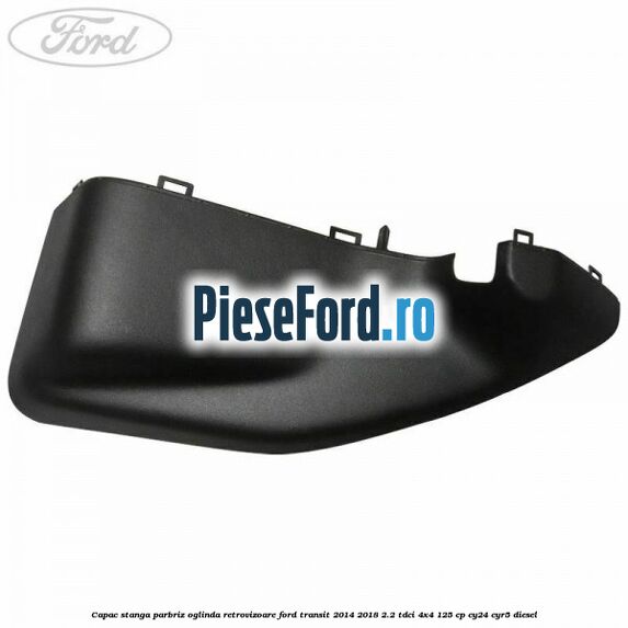 Capac stanga parbriz oglinda retrovizoare Ford Transit 2014-2018 2.2 TDCi 4x4 125 cp Capac stanga parbriz oglinda retrovizoare Ford Transit 2014-2018 2.2 TDCi 4x4 125 cp CY24, CYR5 diesel