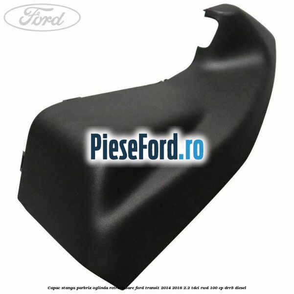 Capac stanga parbriz oglinda retrovizoare Ford Transit 2014-2018 2.2 TDCi RWD 100 cp DRR5 diesel