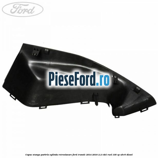 Capac stanga parbriz oglinda retrovizoare Ford Transit 2014-2018 2.2 TDCi RWD 135 cp Capac stanga parbriz oglinda retrovizoare Ford Transit 2014-2018 2.2 TDCi RWD 135 cp UHR5 diesel