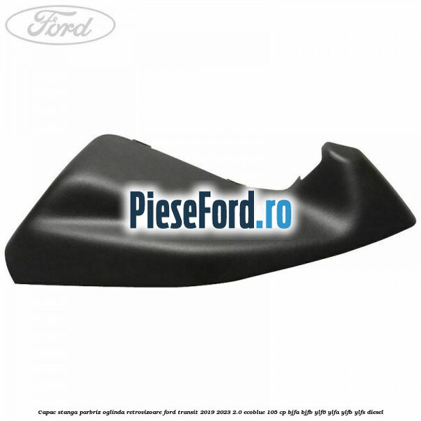 Capac stanga parbriz oglinda retrovizoare Ford Transit 2019-2023 2.0 EcoBlue 105 cp BJFA, BJFB, YLF6, YLFA, YLFB, YLFS diesel
