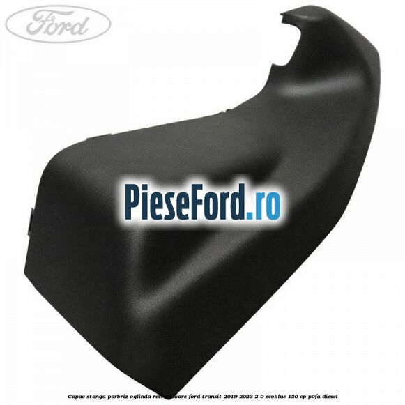 Capac stanga parbriz oglinda retrovizoare Ford Transit 2019-2023 2.0 EcoBlue 150 cp P0FA diesel