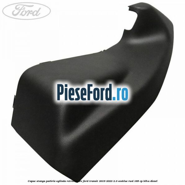 Capac stanga parbriz oglinda retrovizoare Ford Transit 2019-2023 2.0 EcoBlue RWD 165 cp BLHA diesel