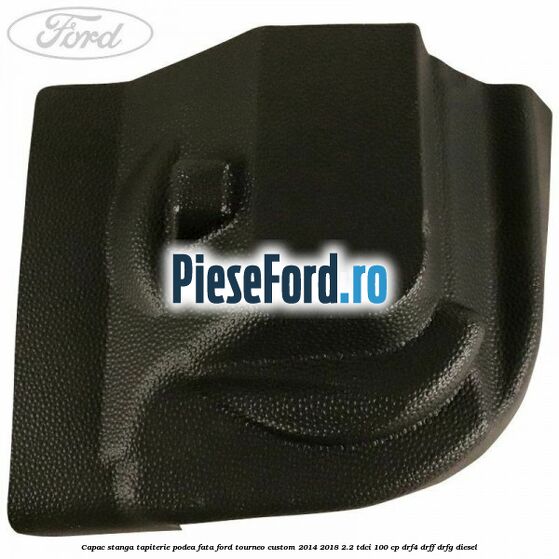 Capac stanga tapiterie podea fata Ford Tourneo Custom 2014-2018 2.2 TDCi 100 cp DRF4, DRFF, DRFG diesel