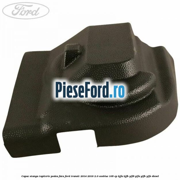 Capac stanga tapiterie podea fata Ford Transit 2014-2018 2.0 EcoBlue 105 cp Capac stanga tapiterie podea fata Ford Transit 2014-2018 2.0 EcoBlue 105 cp BJFA, BJFB, YLF6, YLFA, YLFB, YLFS diesel