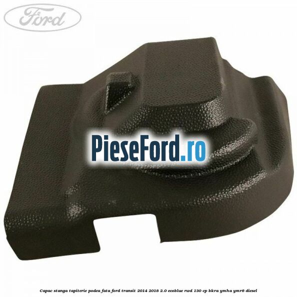 Capac stanga tapiterie podea fata Ford Transit 2014-2018 2.0 EcoBlue RWD 130 cp BKRA, YMHA, YMR6 diesel